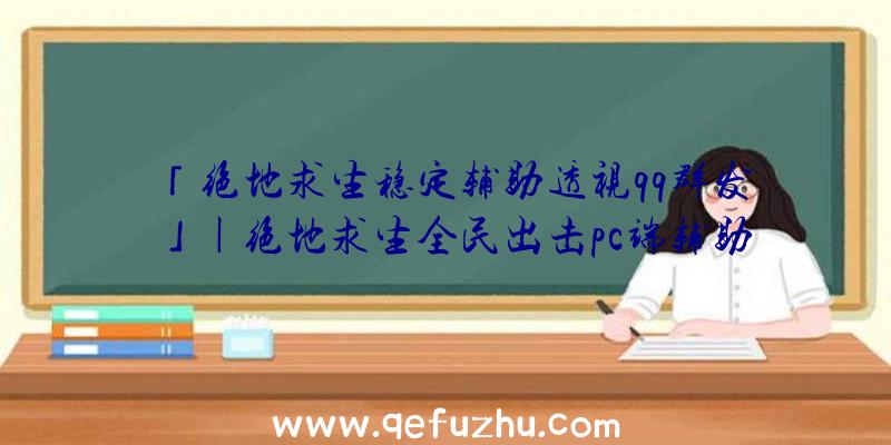 「绝地求生稳定辅助透视qq群发」|绝地求生全民出击pc端辅助器